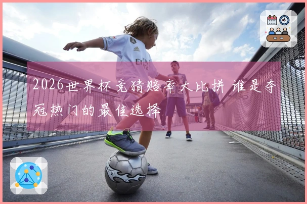 2026世界杯竞猜赔率大比拼 谁是夺冠热门的最佳选择
